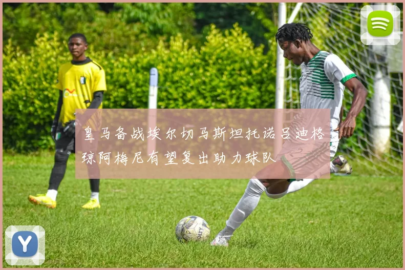 皇马备战埃尔切马斯坦托诺吕迪格琼阿梅尼有望复出助力球队