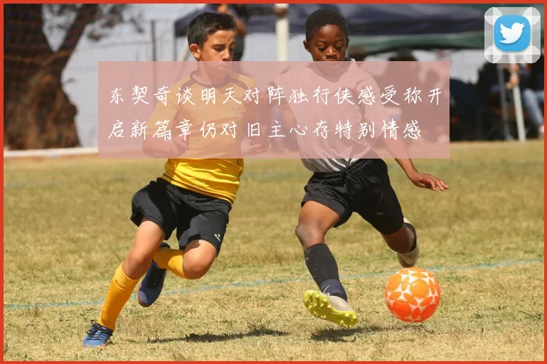 东契奇谈明天对阵独行侠感受称开启新篇章仍对旧主心存特别情感