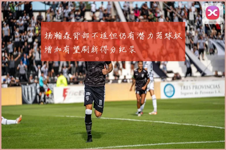 杨瀚森背部不适但仍有潜力若球权增加有望刷新得分纪录