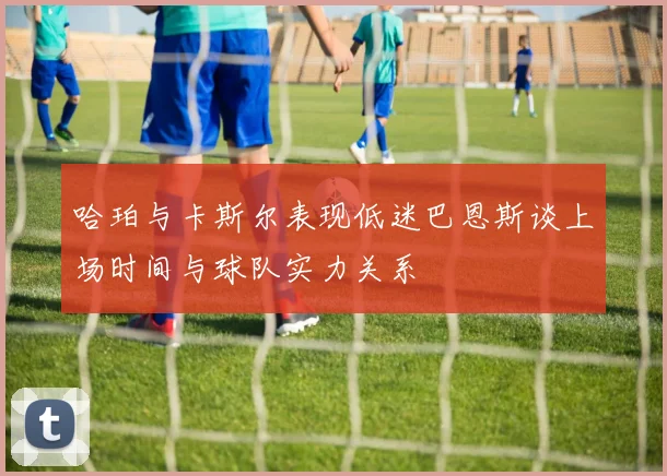 哈珀与卡斯尔表现低迷巴恩斯谈上场时间与球队实力关系