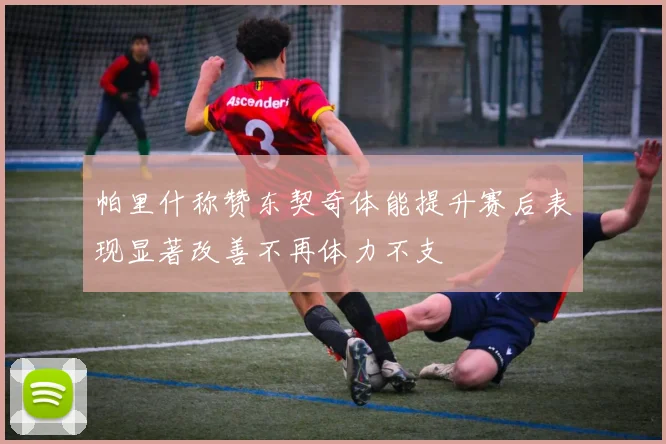 帕里什称赞东契奇体能提升赛后表现显著改善不再体力不支