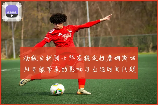 杨毅分析骑士阵容稳定性詹姆斯回归可能带来的影响与出场时间问题