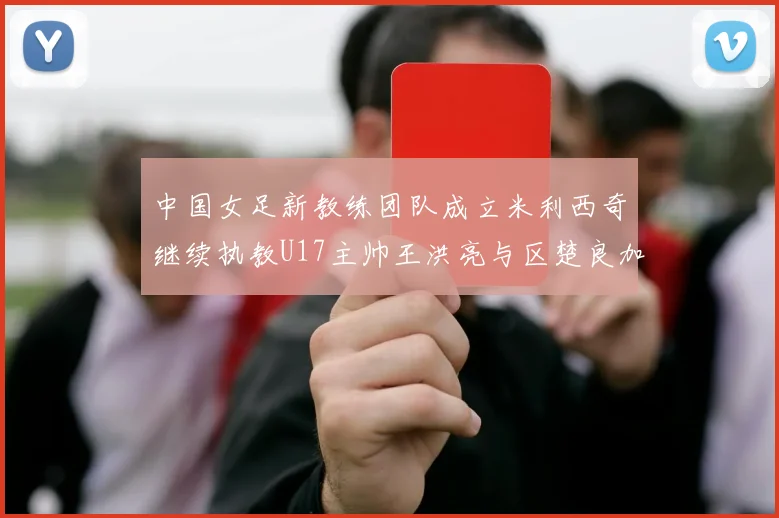 中国女足新教练团队成立米利西奇继续执教U17主帅王洪亮与区楚良加盟