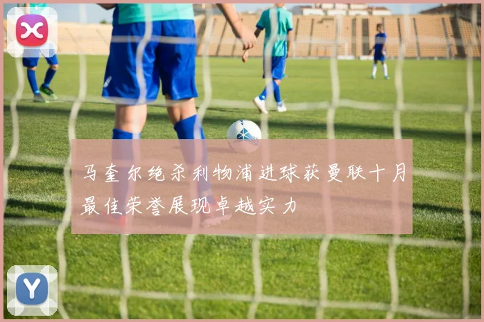 马奎尔绝杀利物浦进球获曼联十月最佳荣誉展现卓越实力