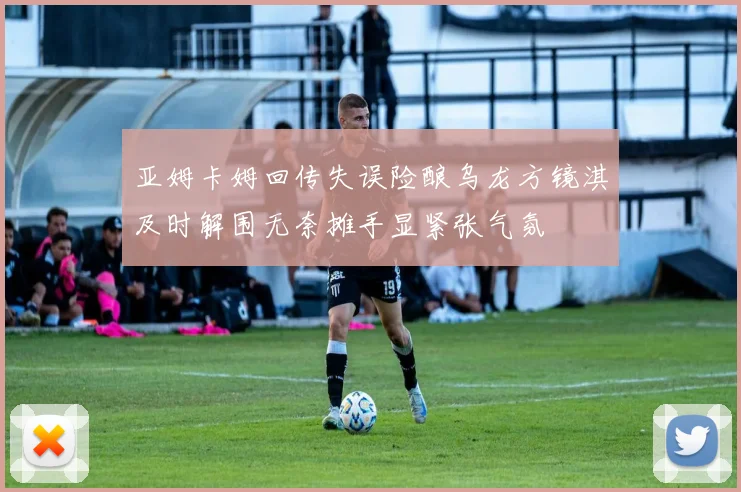 亚姆卡姆回传失误险酿乌龙方镜淇及时解围无奈摊手显紧张气氛