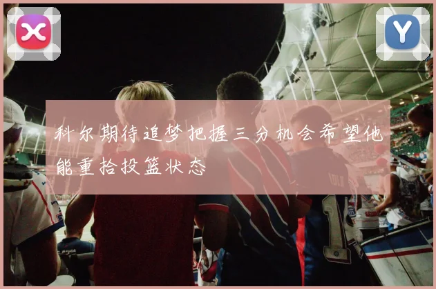 科尔期待追梦把握三分机会希望他能重拾投篮状态