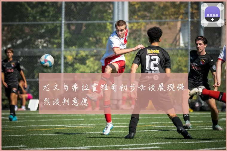 尤文与弗拉霍维奇初步会谈展现强烈谈判意愿