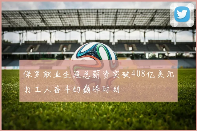 保罗职业生涯总薪资突破408亿美元打工人奋斗的巅峰时刻