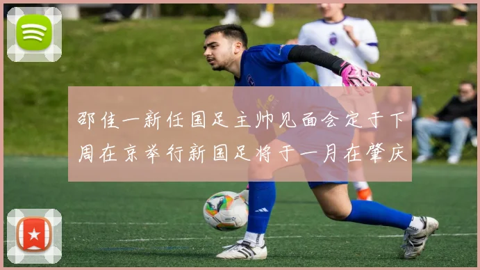 邵佳一新任国足主帅见面会定于下周在京举行新国足将于一月在肇庆集训