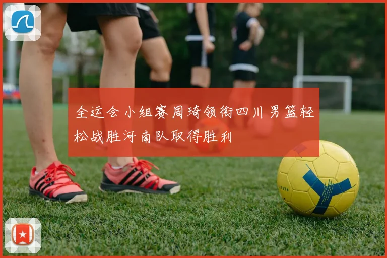 全运会小组赛周琦领衔四川男篮轻松战胜河南队取得胜利