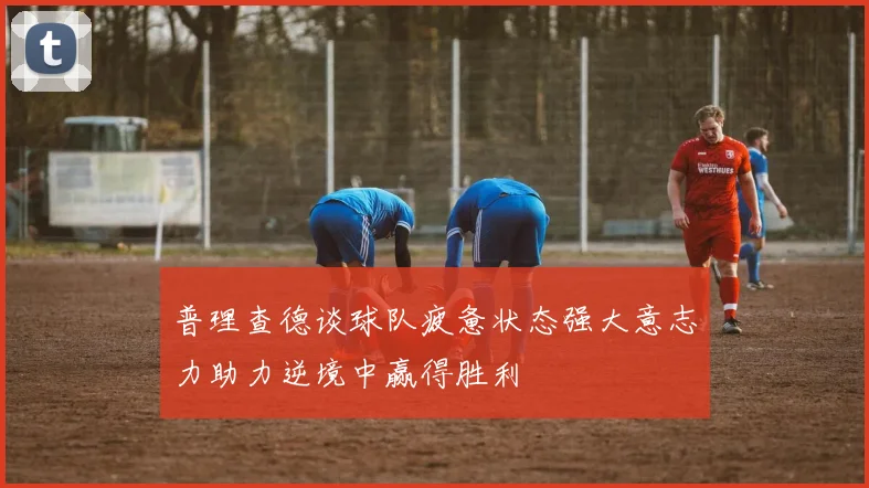 普理查德谈球队疲惫状态强大意志力助力逆境中赢得胜利