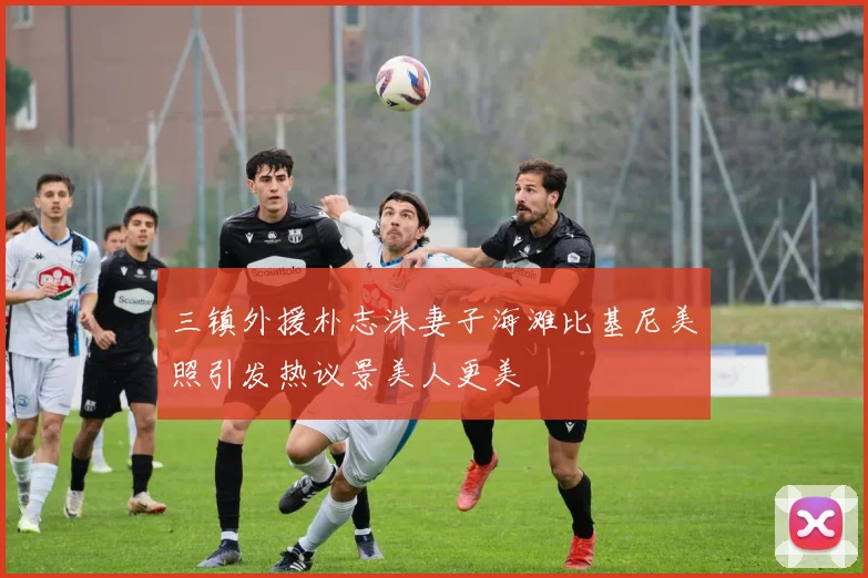 三镇外援朴志洙妻子海滩比基尼美照引发热议景美人更美