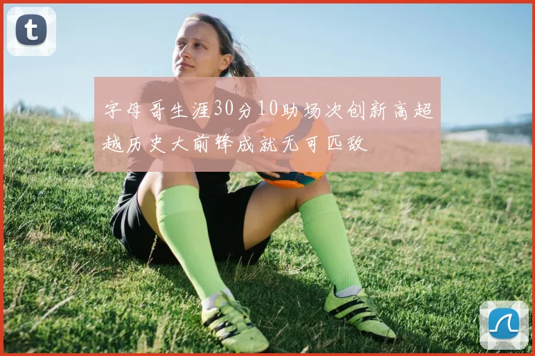字母哥生涯30分10助场次创新高超越历史大前锋成就无可匹敌