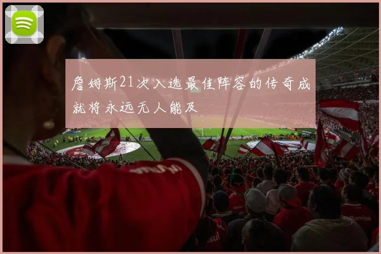 詹姆斯21次入选最佳阵容的传奇成就将永远无人能及