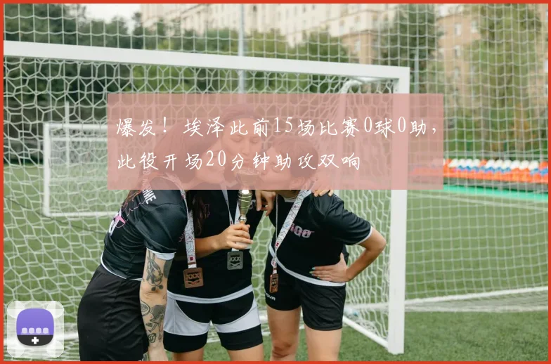 爆发！埃泽此前15场比赛0球0助，此役开场20分钟助攻双响