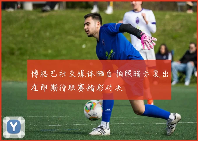 博格巴社交媒体晒自拍照暗示复出在即期待联赛精彩对决