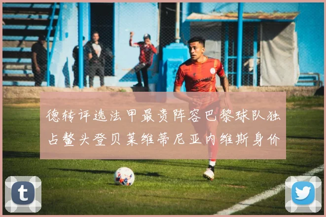 德转评选法甲最贵阵容巴黎球队独占鳌头登贝莱维蒂尼亚内维斯身价破亿