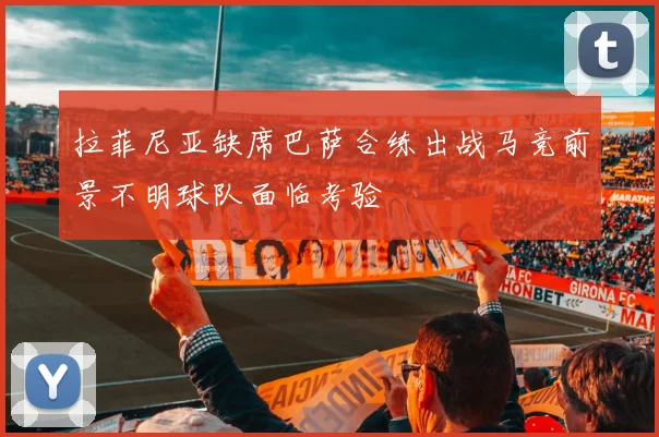 拉菲尼亚缺席巴萨合练出战马竞前景不明球队面临考验