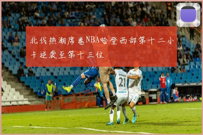 北伐热潮席卷NBA哈登西部第十二小卡逆袭至第十三位