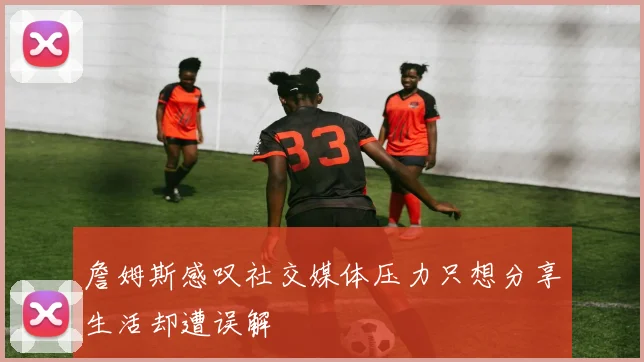 詹姆斯感叹社交媒体压力只想分享生活却遭误解