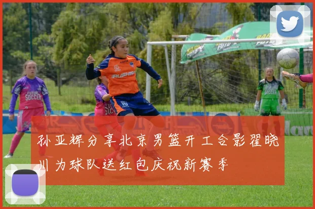 孙亚辉分享北京男篮开工合影翟晓川为球队送红包庆祝新赛季