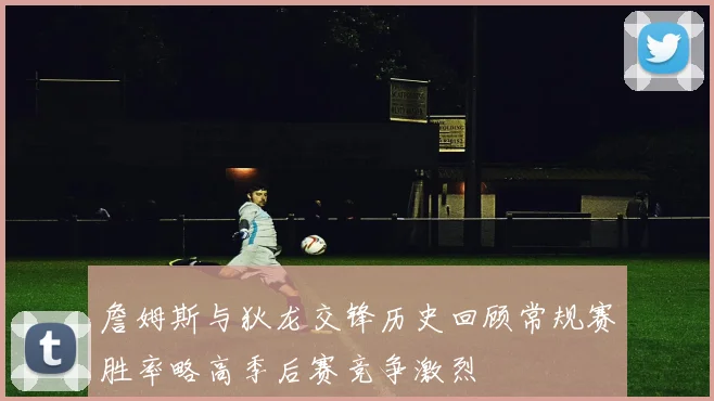 詹姆斯与狄龙交锋历史回顾常规赛胜率略高季后赛竞争激烈