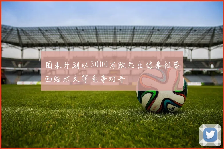 国米计划以3000万欧元出售弗拉泰西给尤文等竞争对手