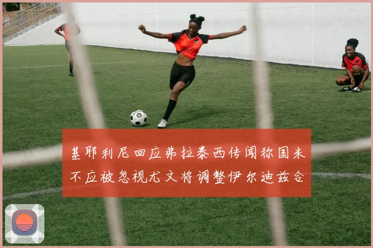 基耶利尼回应弗拉泰西传闻称国米不应被忽视尤文将调整伊尔迪兹合同内容