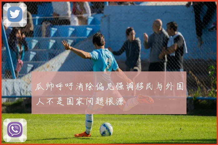 瓜帅呼吁消除偏见强调移民与外国人不是国家问题根源