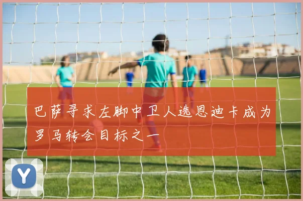 巴萨寻求左脚中卫人选恩迪卡成为罗马转会目标之一