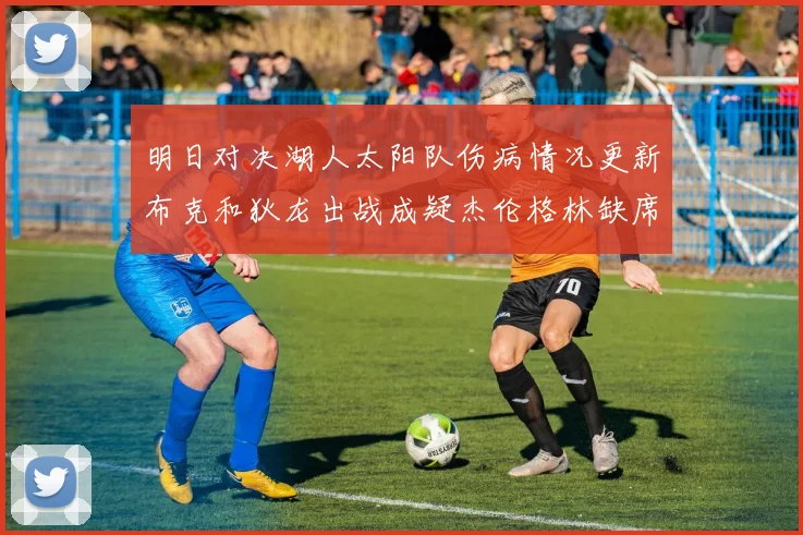 明日对决湖人太阳队伤病情况更新布克和狄龙出战成疑杰伦格林缺席