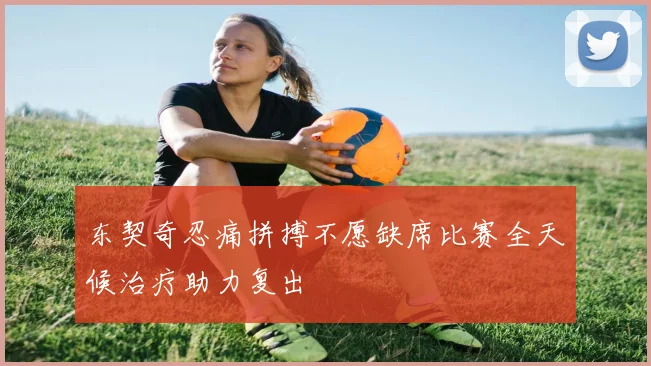 东契奇忍痛拼搏不愿缺席比赛全天候治疗助力复出