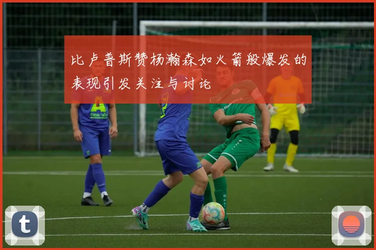 比卢普斯赞杨瀚森如火箭般爆发的表现引发关注与讨论