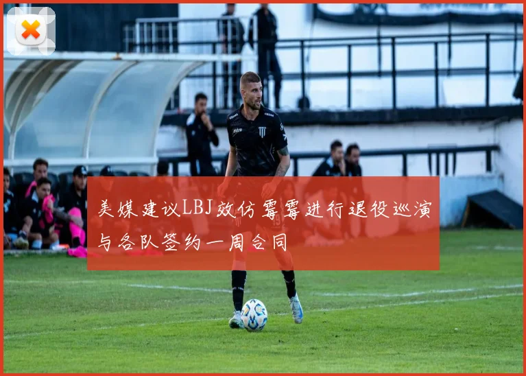 美媒建议LBJ效仿霉霉进行退役巡演与各队签约一周合同