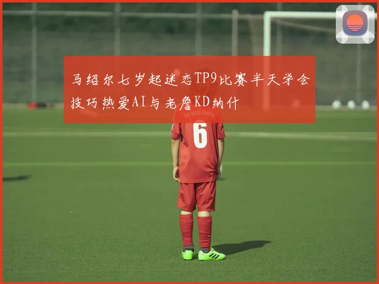 马绍尔七岁起迷恋TP9比赛半天学会技巧热爱AI与老詹KD纳什