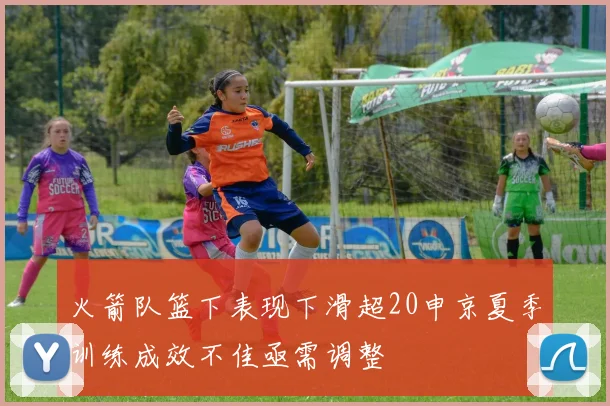 火箭队篮下表现下滑超20申京夏季训练成效不佳亟需调整
